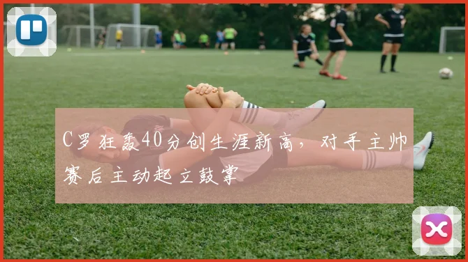 C罗狂轰40分创生涯新高,对手主帅赛后主动起立鼓掌 - 亚博体育直播在线观看